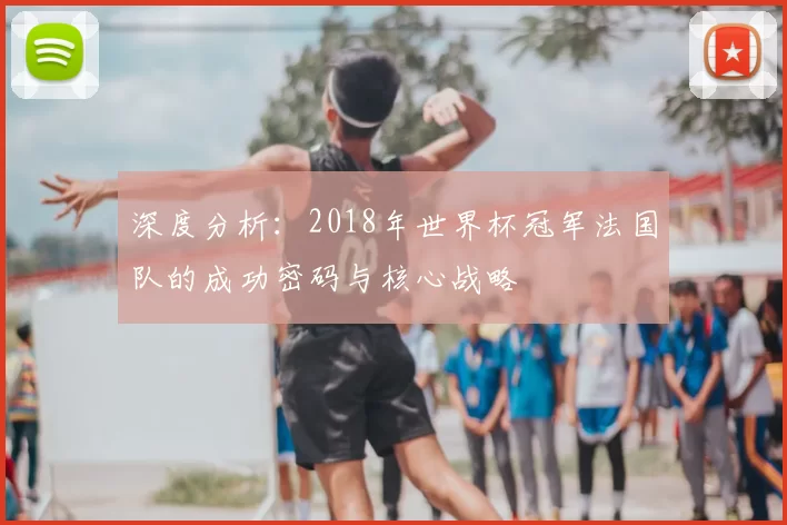 深度分析:2018年世界杯冠军法国队的成功密码与核心战略