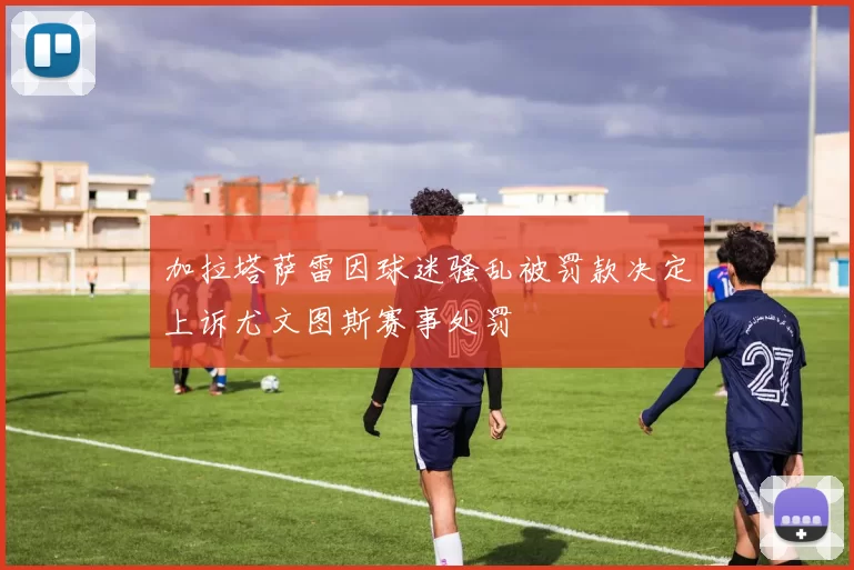 加拉塔萨雷因球迷骚乱被罚款决定上诉尤文图斯赛事处罚