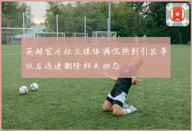 英超官方社交媒体调侃热刺引发争议后迅速删除相关动态