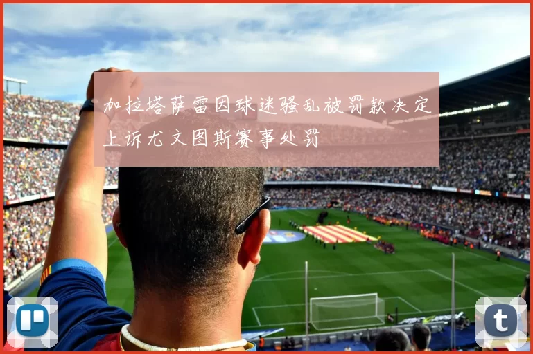 加拉塔萨雷因球迷骚乱被罚款决定上诉尤文图斯赛事处罚